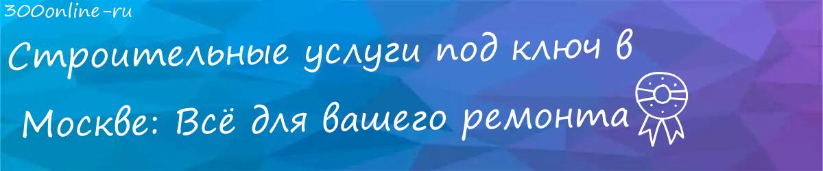 Строительные услуги под ключ в  Москве: Всё для вашего ремонта